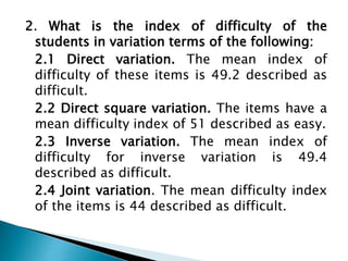 2. What is the index of difficulty of the
students in variation terms of the following:
2.1 Direct variation. The mean index of
difficulty of these items is 49.2 described as
difficult.
2.2 Direct square variation. The items have a
mean difficulty index of 51 described as easy.
2.3 Inverse variation. The mean index of
difficulty for inverse variation is 49.4
described as difficult.
2.4 Joint variation. The mean difficulty index
of the items is 44 described as difficult.

 