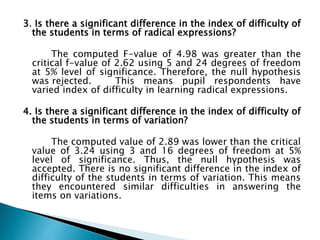 3. Is there a significant difference in the index of difficulty of
the students in terms of radical expressions?
The computed F-value of 4.98 was greater than the
critical f-value of 2.62 using 5 and 24 degrees of freedom
at 5% level of significance. Therefore, the null hypothesis
was rejected.
This means pupil respondents have
varied index of difficulty in learning radical expressions.
4. Is there a significant difference in the index of difficulty of
the students in terms of variation?
The computed value of 2.89 was lower than the critical
value of 3.24 using 3 and 16 degrees of freedom at 5%
level of significance. Thus, the null hypothesis was
accepted. There is no significant difference in the index of
difficulty of the students in terms of variation. This means
they encountered similar difficulties in answering the
items on variations.

 