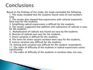 Based on the findings of the study, the study concluded the following:
1. The study revealed that the students found roots of real numbers
easy.
2. The results also showed that expressions with rational exponents
were easy for the students.
3. Simplifying radical expressions is difficult for the students.
4. The results suggested that addition and subtraction of radicals is easy
for the students.
5. Multiplication of radicals was found out easy by the students.
6. Division of radicals was easy for the students.
7. Direct variation is difficult for the students.
8. The items for direct square variation were easy for the students.
9. Inverse variation was difficult for the students.
10. Solving joint variation was difficult for the student-respondents.
11. The index of difficulty of the students in radical expressions varies
significantly.
12. The index of difficulty of the students in variation does not vary.

 