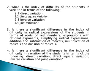 2. What is the index of difficulty of the students in
variation in terms of the following:
2.1 direct variation
2.2 direct square variation

2.3 inverse variation
2.4 joint variation?

3. Is there a significant difference in the index of
difficulty in radical expressions of the students in
terms of roots of real numbers, expressions with
rational exponents, simplifying radical expressions,
addition and subtraction of radicals, multiplication of
radicals and division of radicals?
4. Is there a significant difference in the index of
difficulty in variation of the students in terms of the
following: direct variation, direct square variation,
inverse variation and joint variation?

 