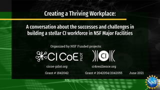 June 2021
Creating a Thriving Workplace:
A conversation about the successes and challenges in
building a stellar CI workforce in NSF Major Facilities
Organized by NSF Funded projects:
cicoe-pilot.org ci4resilience.org
Grant # 1842042 Grant # 2042054/2042055
 