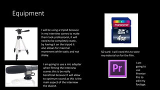 Equipment
I will be using a tripod because
in my interview scenes to make
them look professional, it will
need to be completely static,
by having it on the tripod it
also allows for maximal
movement while static and not
shaky.
I am going to use a mic adapter
when filming the interview
scenes this is be really
beneficial because It will allow
to optimum sound as this is the
main aspect of the interview
the dialect.
SD card- I will need this to store
my material on for the film.
I am
going to
use
Premier
Pro to
edit my
footage.
 