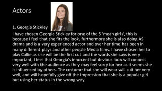 Actors
1. Georgia Stickley
I have chosen Georgia Stickley for one of the 5 ‘mean girls’, this is
because I feel that she fits the look, furthermore she is also doing AS
drama and is a very experienced actor and over her time has been in
many different plays and other people Media films. I have chosen her to
play Callie as she will be the first cut and the words she says is very
important, I feel that Georgia's innocent but devious look will connect
very well with the audience as they may feel sorry for her as it seems she
is influenced by others. The costume that she will wear will suit her very
well, and will hopefully give off the impression that she is a popular girl
but using her status in the wrong way.
 