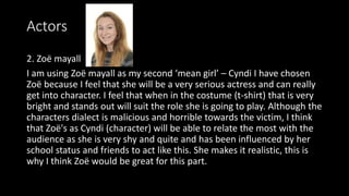 Actors
2. Zoë mayall
I am using Zoë mayall as my second ‘mean girl’ – Cyndi I have chosen
Zoë because I feel that she will be a very serious actress and can really
get into character. I feel that when in the costume (t-shirt) that is very
bright and stands out will suit the role she is going to play. Although the
characters dialect is malicious and horrible towards the victim, I think
that Zoë's as Cyndi (character) will be able to relate the most with the
audience as she is very shy and quite and has been influenced by her
school status and friends to act like this. She makes it realistic, this is
why I think Zoë would be great for this part.
 