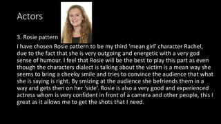 Actors
3. Rosie pattern
I have chosen Rosie pattern to be my third ‘mean girl’ character Rachel,
due to the fact that she is very outgoing and energetic with a very god
sense of humour. I feel that Rosie will be the best to play this part as even
though the characters dialect is talking about the victim is a mean way she
seems to bring a cheeky smile and tries to convince the audience that what
she is saying is right. By smizing at the audience she befriends them in a
way and gets then on her ‘side’. Rosie is also a very good and experienced
actress whom is very confident in front of a camera and other people, this I
great as it allows me to get the shots that I need.
 