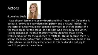 Actors
4. Jemima beale
I have chosen Jemima to be my fourth and final ‘mean girl’ Chloe this is
because Jemima is a very dominant person and a natural leader. The
character of Chloe would suit Jemima very well as she the character is
the main ‘leader of the group’ she decides who they bully and when.
Having Jemima as the lead character for this film will make it very
realistic situation for the audience to relate to. This is because there is
always the leader of a group in school. I have also chosen Jemima as an
actress because she I very experienced in this field and is not shy in
front of people or the camera.
 