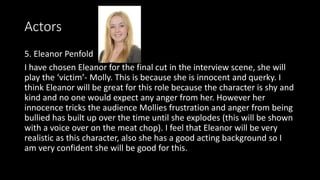 Actors
5. Eleanor Penfold
I have chosen Eleanor for the final cut in the interview scene, she will
play the ‘victim’- Molly. This is because she is innocent and querky. I
think Eleanor will be great for this role because the character is shy and
kind and no one would expect any anger from her. However her
innocence tricks the audience Mollies frustration and anger from being
bullied has built up over the time until she explodes (this will be shown
with a voice over on the meat chop). I feel that Eleanor will be very
realistic as this character, also she has a good acting background so I
am very confident she will be good for this.
 