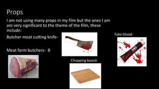 Props
I am not using many props in my film but the ones I am
are very significant to the theme of the film, these
include:
Butcher meat cutting knife-
Meat form butchers- 8
Fake blood-
Chopping board-
 