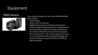 Equipment
700d Camera: I am using this camera as it has many different benefits
these include:
• Smooth focus
• Touch screen for easy use
• Brightening the picture and focus on the person
while blurring the back ground this is really good, for
me because this is good as my main interview cuts
are all about the persons face and their expression
• It is very easy to use – this is really easy for me to use
as I am not the best with confusing technology this
means its allows me to get the best out of filming
with the camera
 