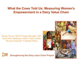 What the Cows Told Us: Measuring Women's
        Empowerment in a Dairy Value Chain




Kakuly Tanvin, SDVC Project Manager, G&T
Nurul Amin Siddiquee, SDVC Team Leader
    Shreyas Sreenath, Fulbright Fellow




        Strengthening the Dairy value Chain Project
 