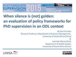 When silence is (not) golden:
an evaluation of policy frameworks for
PhD supervision in an ODL context
By Paul Prinsloo
Research Professor, Department of Business Management,
University of South Africa (Unisa)
&
Jeanette Maritz (Prof)
Department of Health Studies
University of South Africa (Unisa)
 