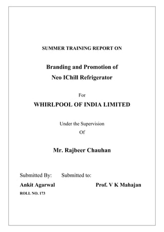 SUMMER TRAINING REPORT ON
Branding and Promotion of
Neo IChill Refrigerator
For
WHIRLPOOL OF INDIA LIMITED
Under the Supervision
Of
Mr. Rajbeer Chauhan
Submitted By: Submitted to:
Ankit Agarwal Prof. V K Mahajan
ROLL NO. 173
 