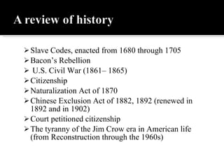 Slave Codes, enacted from 1680 through 1705 Bacon’s Rebellion U.S. Civil War (1861– 1865) Citizenship  Naturalization Act of 1870  Chinese Exclusion Act of 1882, 1892 (renewed in 1892 and in 1902) Court petitioned citizenship The tyranny of the Jim Crow era in American life (from Reconstruction through the 1960s) 