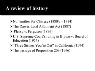 No families for Chinese (1880's – 1914) The Dawes Land Allotment Act (1887) Plessy v. Ferguson (1896) U.S. Supreme Court’s ruling in Brown v. Board of Education (1954) “ Three Strikes You’re Out” in California (1994) The passage of Proposition 209 (1996) 