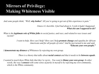 And some people think, “Well,  why bother ? All you’re going to get out of this experience is pain.” I know it’s horrible. I feel bad about it. I wish it hadn’t happened.  What else am I supposed to do? What is the  legitimate role of White folks  in social justice, and race, and related to race issues and racism? I want to help. How can I help? How can I help  promote change  and equality for African Americans and for all people of color? And he just turned to me and said,  “ Educate your own people.” I  demonstrate my distance  of Whiteness by rejecting my own group. There is a theory that talks about  racial context  and that it needs to be  between equals . I wanted to teach these White kids that they’re racist... You want to  blame your own group . In other words, the way I  connect  with some sense of purity in myself is by rejecting my own community, which is the White community.  