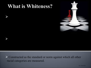 “ An ideology of white dominance that marginalizes and oppresses people of color, ensuring existing privileges for  white people in this country”  (McIntyre, 1997) Meaning lies solely on the hierarchical placement advantage  it conveys Constructed as the standard or norm against which all other racial categories are measured. (Dr. Derald Sue) 