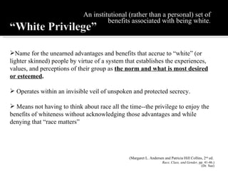 An institutional (rather than a personal) set of benefits associated with being white . Name for the unearned advantages and benefits that accrue to “white” (or lighter skinned) people by virtue of a system that establishes the experiences, values, and perceptions of their group as  the norm and what is most desired or esteemed .  Operates within an invisible veil of unspoken and protected secrecy. Means not having to think about race all the time--the privilege to enjoy the benefits of whiteness without acknowledging those advantages and while denying that “race matters” (Margaret L. Andersen and Patricia Hill Collins, 2 nd  ed.  Race, Class, and Gender,  pp. 41-46.) (Dr. Sue) 