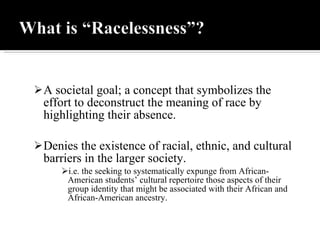 A societal goal; a concept that symbolizes the effort to deconstruct the meaning of race by highlighting their absence. Denies the existence of racial, ethnic, and cultural barriers in the larger society.  i.e. the seeking to systematically expunge from African-American   students’ cultural   repertoire those aspects of their group identity that might be associated with   their African and African-American   ancestry. 