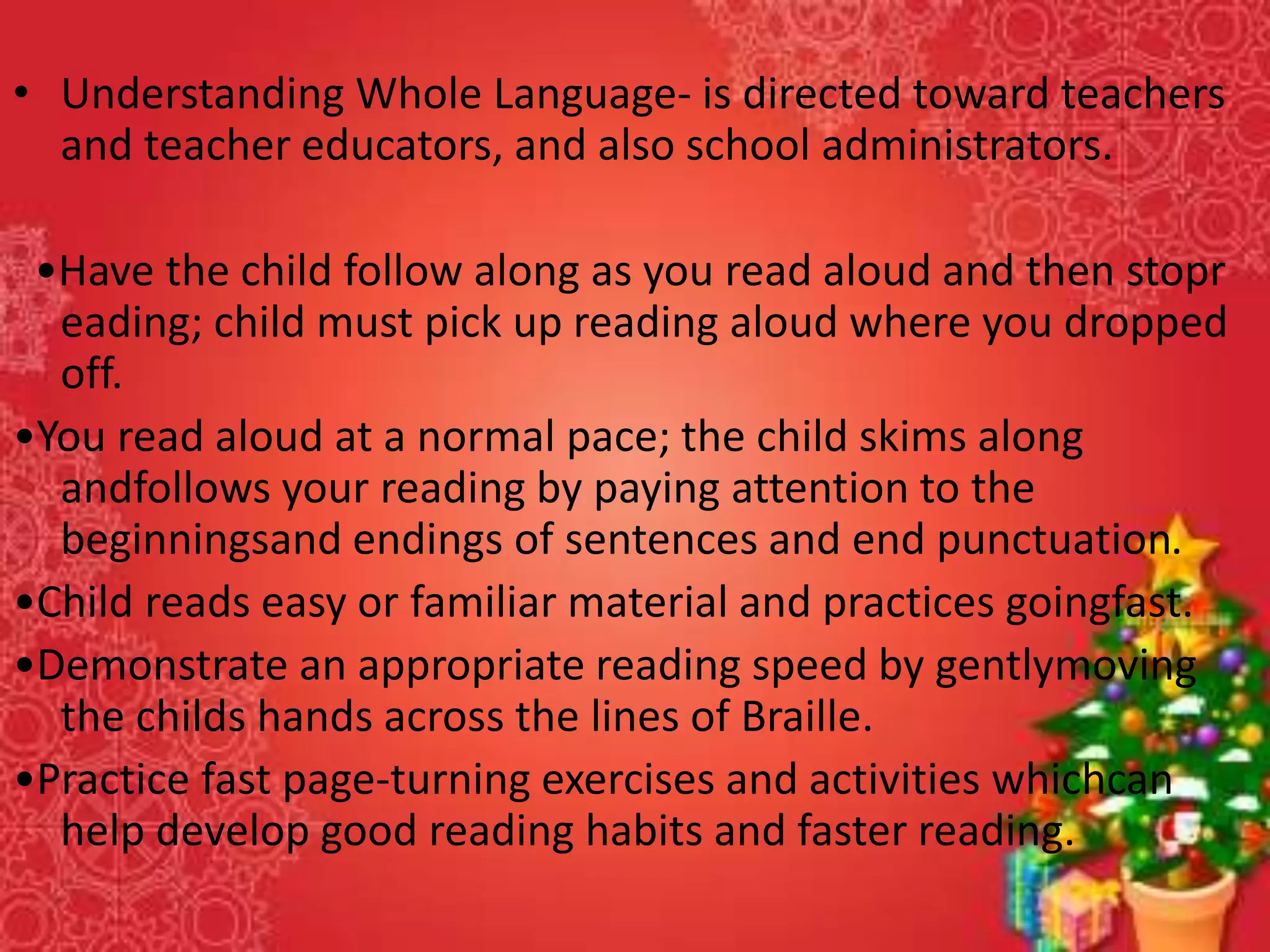 • Understanding Whole Language- is directed toward teachers
and teacher educators, and also school administrators.
•Have the child follow along as you read aloud and then stopr
eading; child must pick up reading aloud where you dropped
off.
•You read aloud at a normal pace; the child skims along
andfollows your reading by paying attention to the
beginningsand endings of sentences and end punctuation.
•Child reads easy or familiar material and practices goingfast.
•Demonstrate an appropriate reading speed by gentlymoving
the childs hands across the lines of Braille.
•Practice fast page-turning exercises and activities whichcan
help develop good reading habits and faster reading.
 