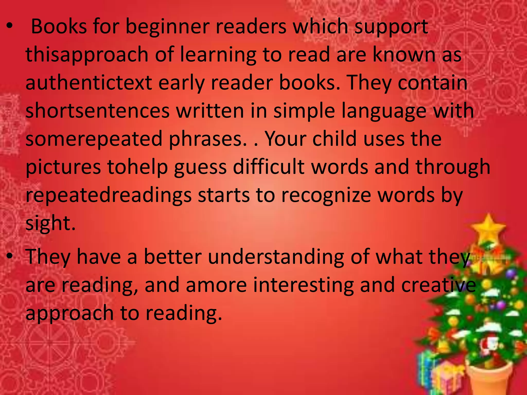 • Books for beginner readers which support
thisapproach of learning to read are known as
authentictext early reader books. They contain
shortsentences written in simple language with
somerepeated phrases. . Your child uses the
pictures tohelp guess difficult words and through
repeatedreadings starts to recognize words by
sight.
• They have a better understanding of what they
are reading, and amore interesting and creative
approach to reading.
 