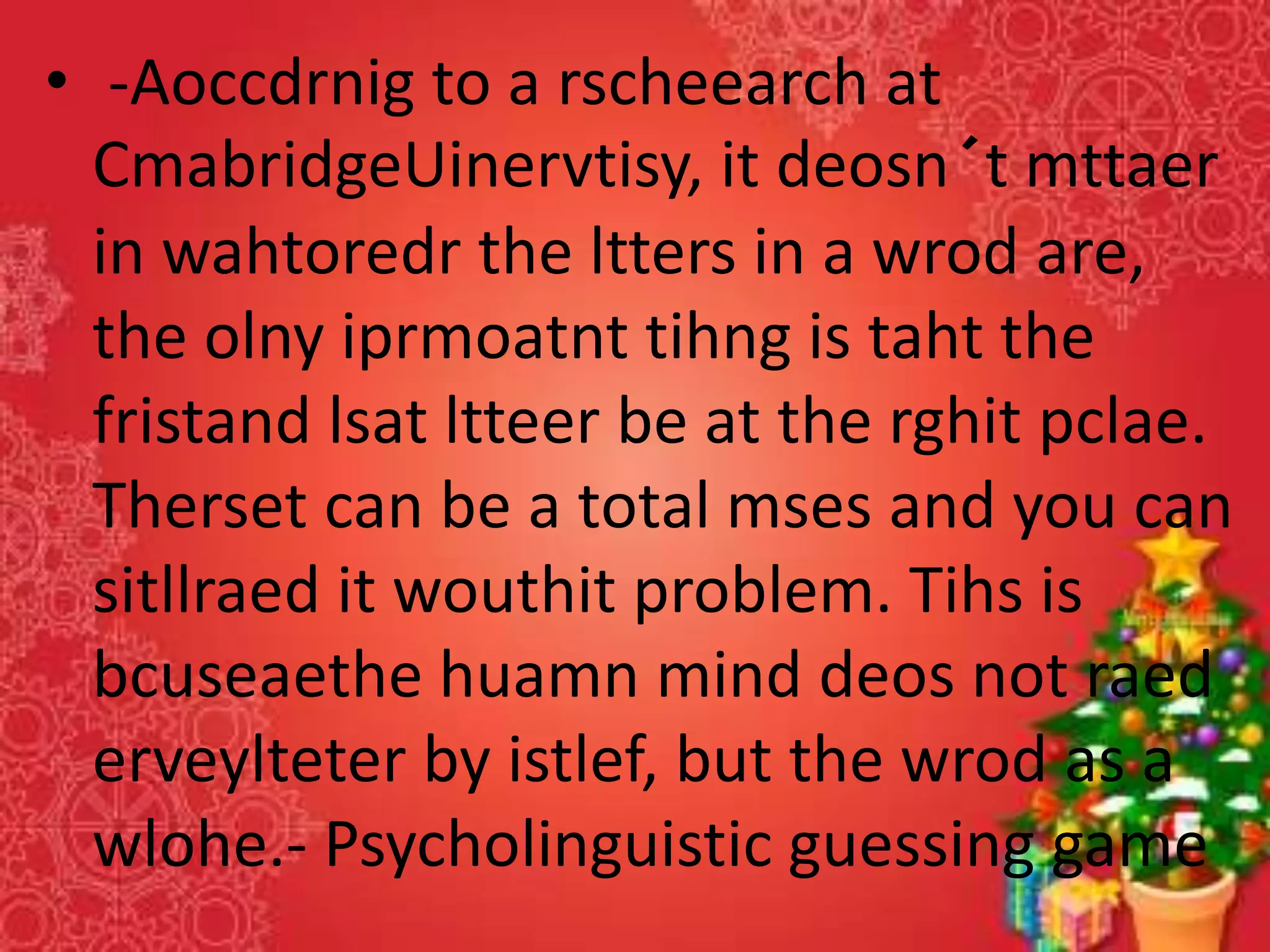 • -Aoccdrnig to a rscheearch at
CmabridgeUinervtisy, it deosn´t mttaer
in wahtoredr the ltters in a wrod are,
the olny iprmoatnt tihng is taht the
fristand lsat ltteer be at the rghit pclae.
Therset can be a total mses and you can
sitllraed it wouthit problem. Tihs is
bcuseaethe huamn mind deos not raed
erveylteter by istlef, but the wrod as a
wlohe.- Psycholinguistic guessing game
 