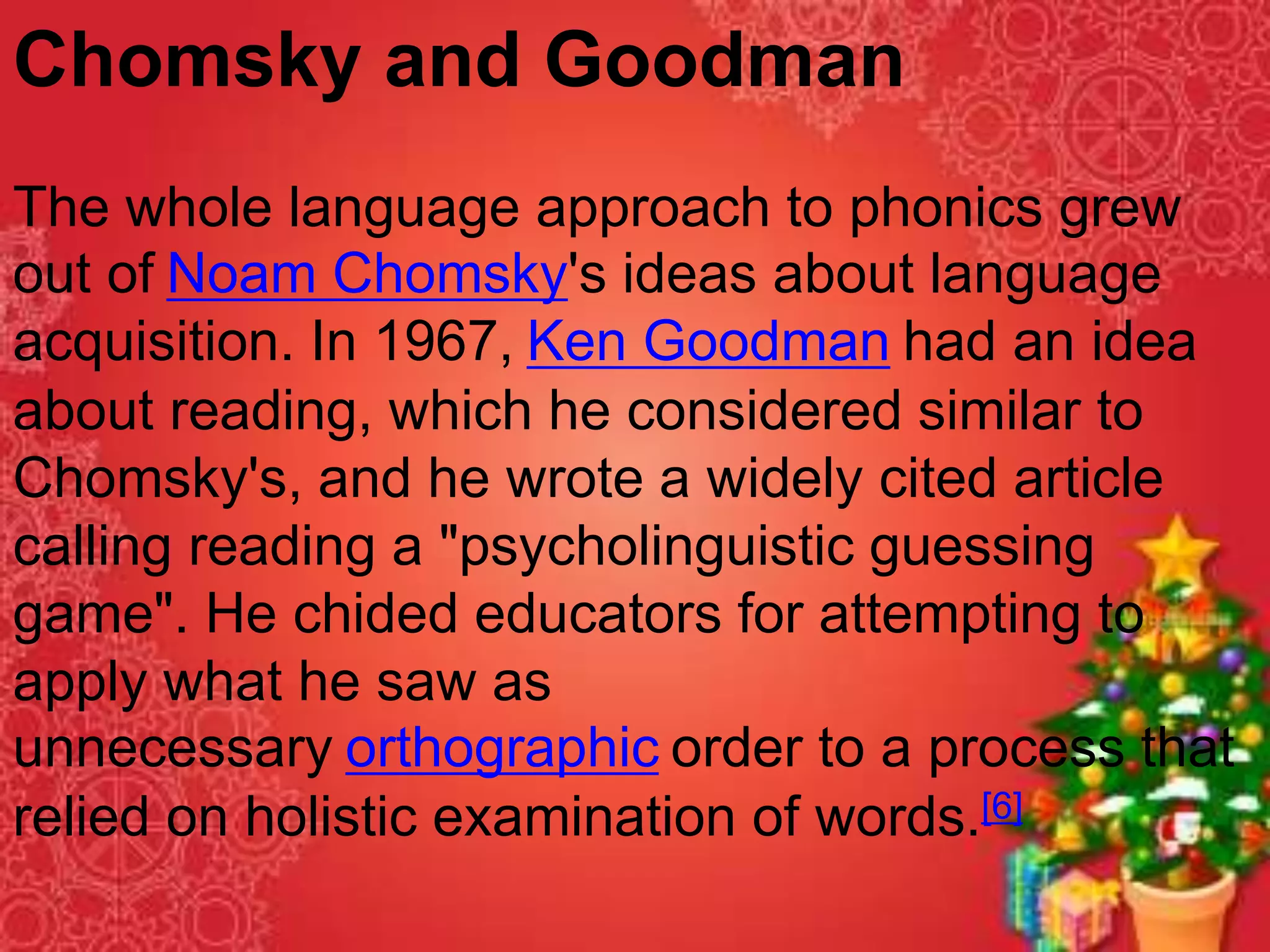 Chomsky and Goodman
The whole language approach to phonics grew
out of Noam Chomsky's ideas about language
acquisition. In 1967, Ken Goodman had an idea
about reading, which he considered similar to
Chomsky's, and he wrote a widely cited article
calling reading a "psycholinguistic guessing
game". He chided educators for attempting to
apply what he saw as
unnecessary orthographic order to a process that
relied on holistic examination of words.[6]
 
