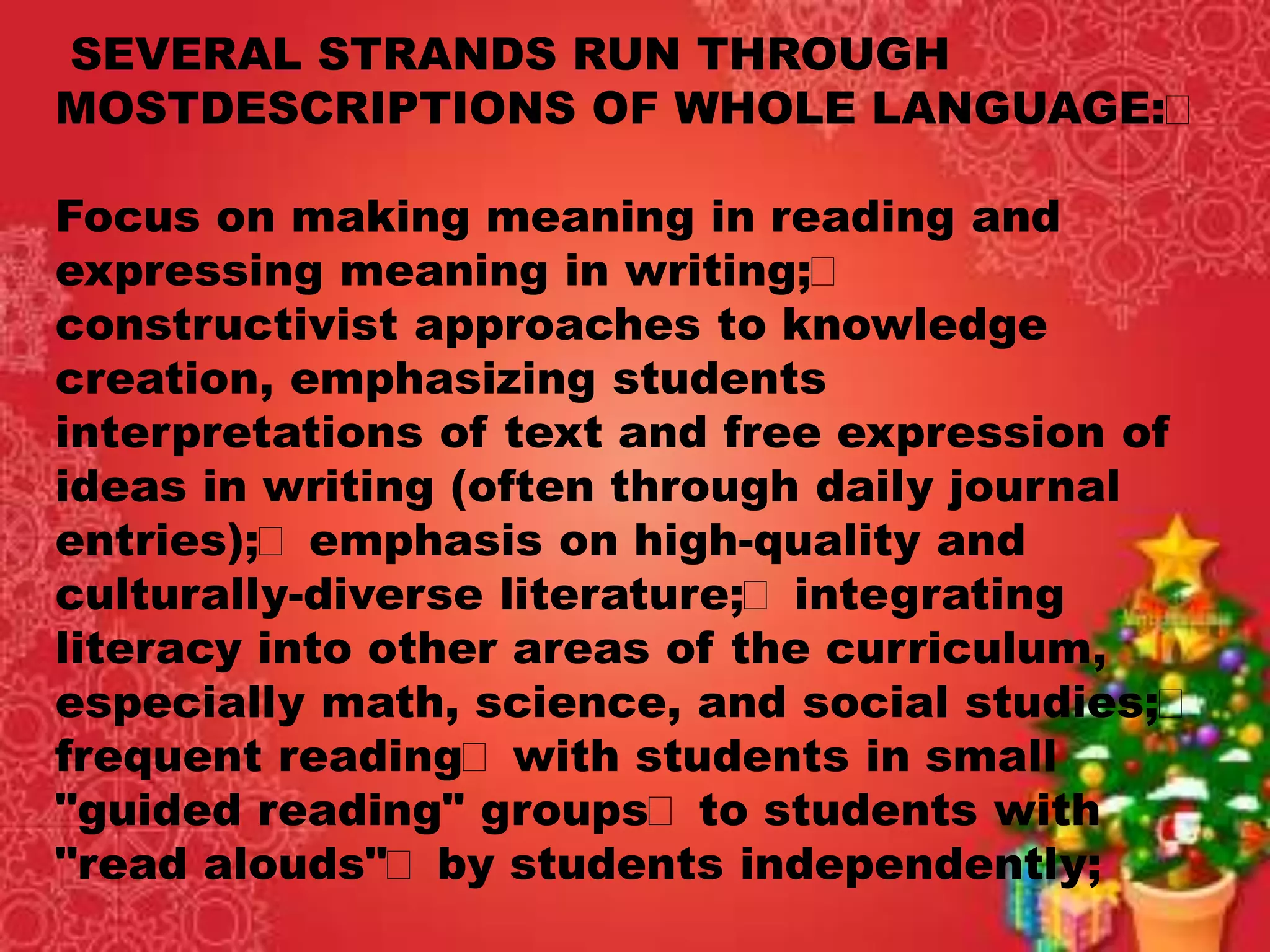 SEVERAL STRANDS RUN THROUGH
MOSTDESCRIPTIONS OF WHOLE LANGUAGE:
Focus on making meaning in reading and
expressing meaning in writing;
constructivist approaches to knowledge
creation, emphasizing students
interpretations of text and free expression of
ideas in writing (often through daily journal
entries); emphasis on high-quality and
culturally-diverse literature; integrating
literacy into other areas of the curriculum,
especially math, science, and social studies;
frequent reading with students in small
"guided reading" groups to students with
"read alouds" by students independently;
 