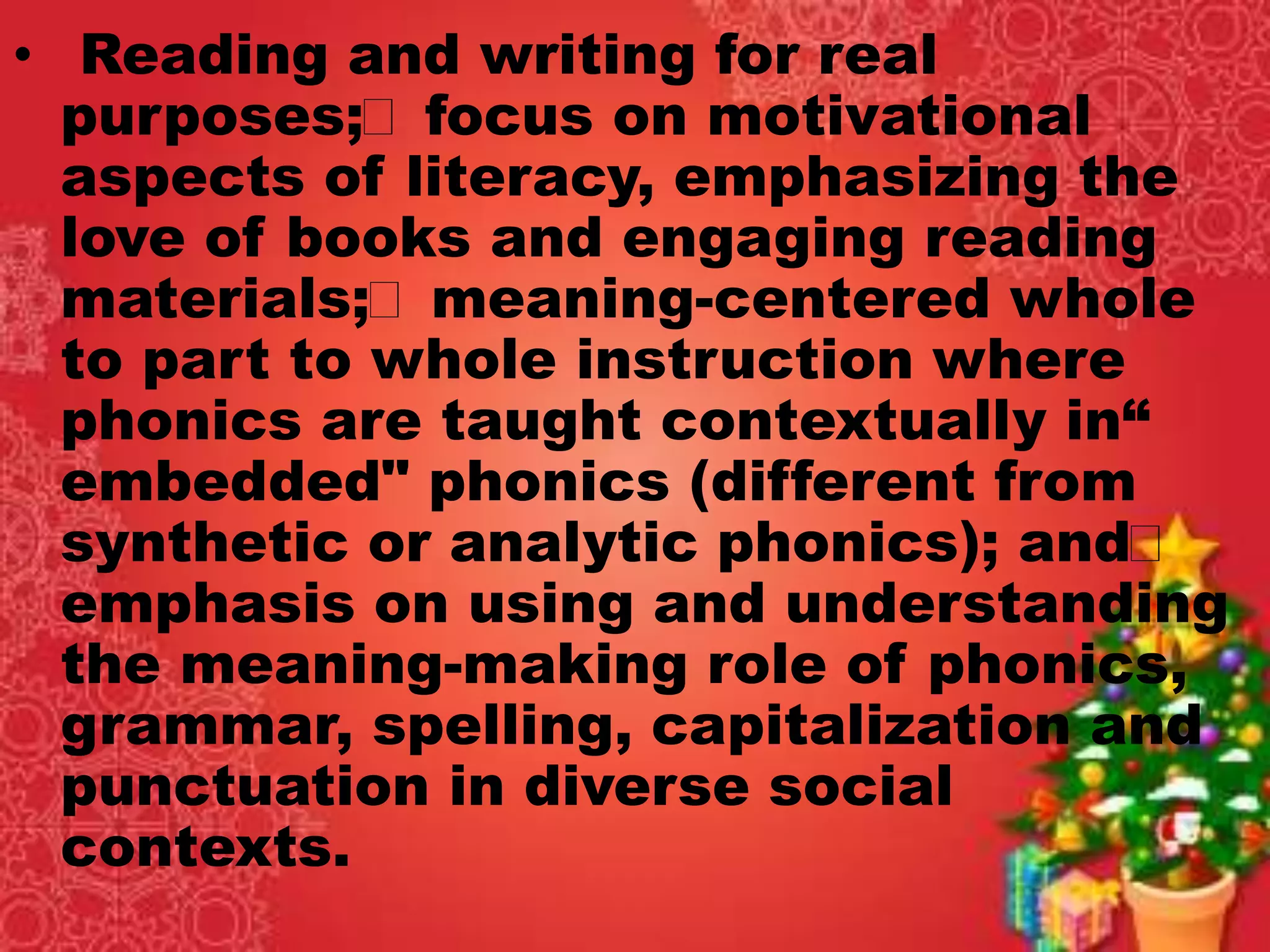 • Reading and writing for real
purposes; focus on motivational
aspects of literacy, emphasizing the
love of books and engaging reading
materials; meaning-centered whole
to part to whole instruction where
phonics are taught contextually in“
embedded" phonics (different from
synthetic or analytic phonics); and
emphasis on using and understanding
the meaning-making role of phonics,
grammar, spelling, capitalization and
punctuation in diverse social
contexts.
 
