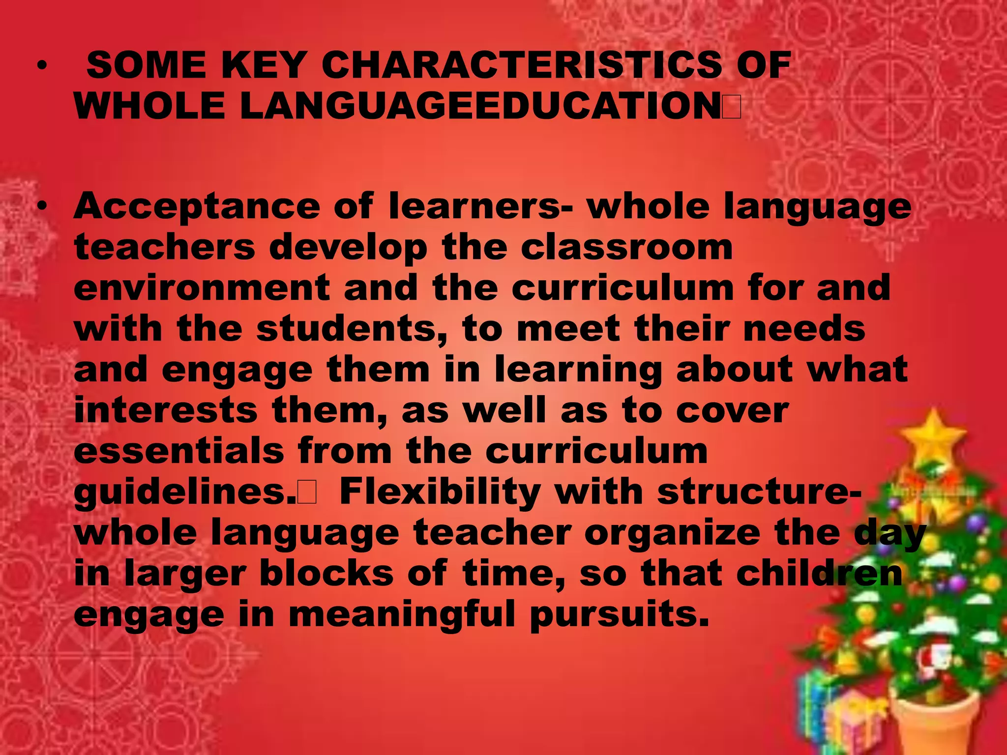 • SOME KEY CHARACTERISTICS OF
WHOLE LANGUAGEEDUCATION
• Acceptance of learners- whole language
teachers develop the classroom
environment and the curriculum for and
with the students, to meet their needs
and engage them in learning about what
interests them, as well as to cover
essentials from the curriculum
guidelines. Flexibility with structure-
whole language teacher organize the day
in larger blocks of time, so that children
engage in meaningful pursuits.
 