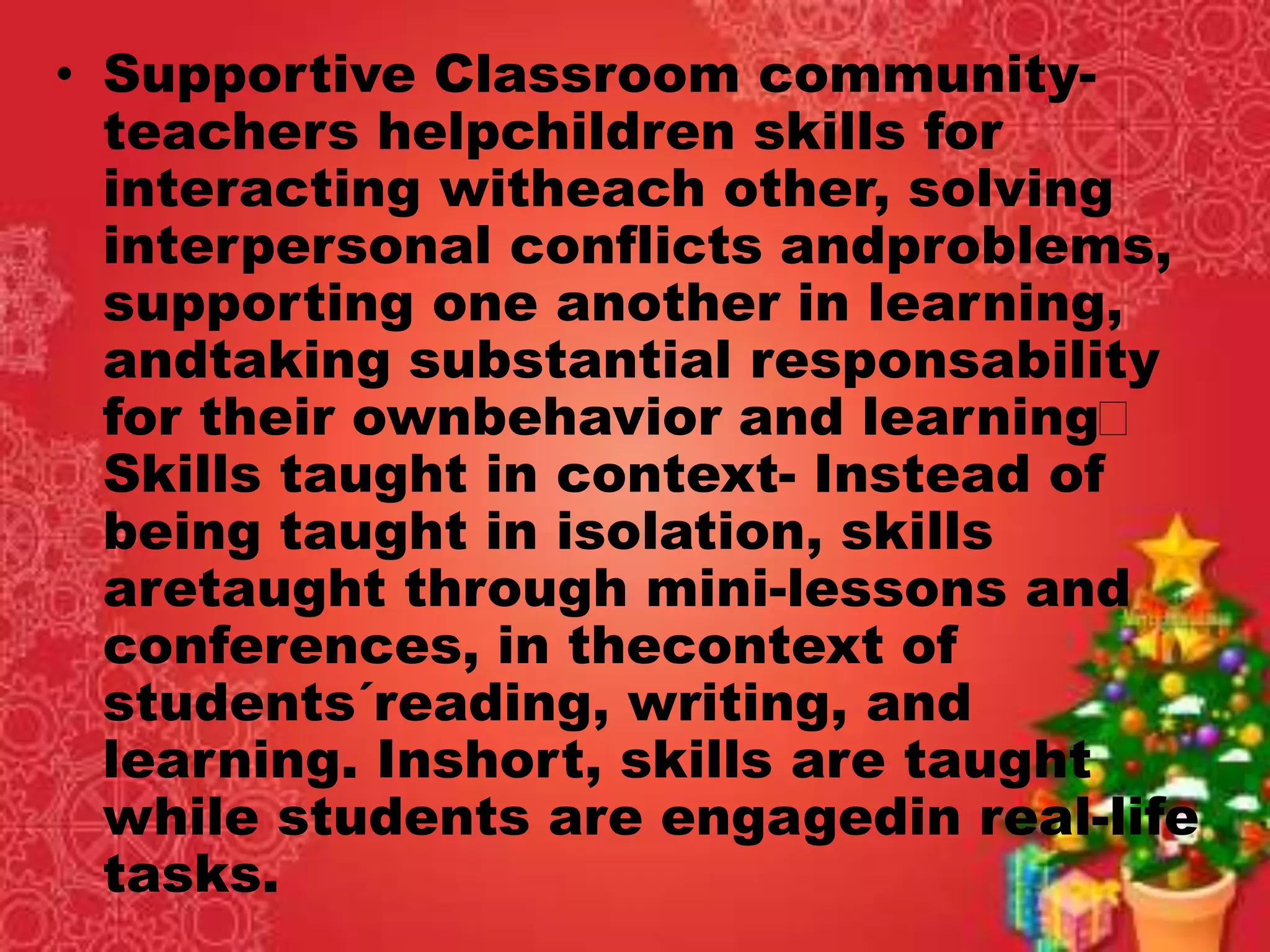 • Supportive Classroom community-
teachers helpchildren skills for
interacting witheach other, solving
interpersonal conflicts andproblems,
supporting one another in learning,
andtaking substantial responsability
for their ownbehavior and learning
Skills taught in context- Instead of
being taught in isolation, skills
aretaught through mini-lessons and
conferences, in thecontext of
students´reading, writing, and
learning. Inshort, skills are taught
while students are engagedin real-life
tasks.
 