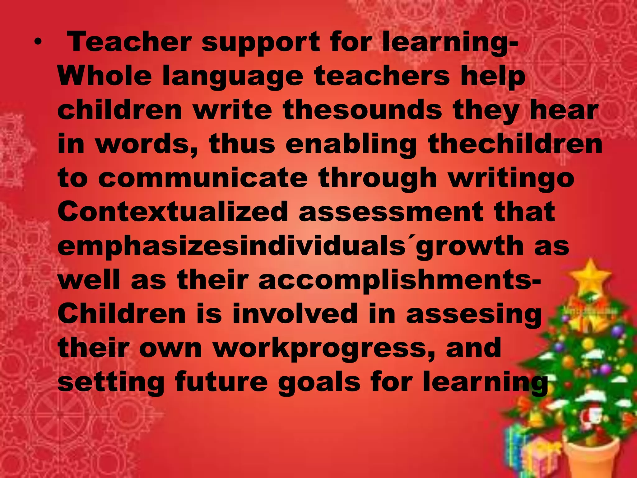 • Teacher support for learning-
Whole language teachers help
children write thesounds they hear
in words, thus enabling thechildren
to communicate through writingo
Contextualized assessment that
emphasizesindividuals´growth as
well as their accomplishments-
Children is involved in assesing
their own workprogress, and
setting future goals for learning
 