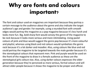 Why are fonts and colours
important?
The font and colour used on magazines are important because they portray a
certain message to the audience about the genre and also indicate the target
audience’s age and gender. For example, using a rounded font with smooth
edges would portray the magazine as a pop magazine because it’s less harsh and
looks more fun. Big, bold sharp font would convey the genre of the magazine to
be rock because it looks more serious and more intimidating. Using pastel
colours of pink and blue would suggest the genre pop because it’s more colourful
and playful, whereas using black and red colours would symbolizes the genre
rock because it’s a lot darker and moodier. Also, using colours like blue and red
could portray the magazine to be targeted towards the male gender because it’s
the stereotypical colours that represent men. Pink and purple would be used on
the front of the magazine to draw in a female audience as these are the
stereotypical girls colours too. Also, using darker colours expresses the older
generation because they’re perceived as more serious, formal colours and will
attract older people because it shows the magazine to be proper and official.
 