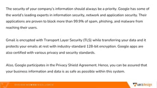The security of your company’s information should always be a priority. Google has some of
the world’s leading experts in information security, network and application security. Their
applications are proven to block more than 99.9% of spam, phishing, and malware from
reaching their users.
Gmail is encrypted with Transport Layer Security (TLS) while transferring your data and it
protects your emails at rest with industry-standard 128-bit encryption. Google apps are
also certified with various privacy and security standards.
Also, Google participates in the Privacy Shield Agreement. Hence, you can be assured that
your business information and data is as safe as possible within this system.
 