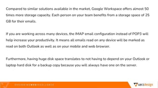 Compared to similar solutions available in the market, Google Workspace offers almost 50
times more storage capacity. Each person on your team benefits from a storage space of 25
GB for their emails.
If you are working across many devices, the IMAP email configuration instead of POP3 will
help increase your productivity. It means all emails read on any device will be marked as
read on both Outlook as well as on your mobile and web browser.
Furthermore, having huge disk space translates to not having to depend on your Outlook or
laptop hard disk for a backup copy because you will always have one on the server.
 