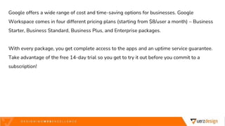 Google offers a wide range of cost and time-saving options for businesses. Google
Workspace comes in four different pricing plans (starting from $8/user a month) – Business
Starter, Business Standard, Business Plus, and Enterprise packages.
With every package, you get complete access to the apps and an uptime service guarantee.
Take advantage of the free 14-day trial so you get to try it out before you commit to a
subscription!
 
