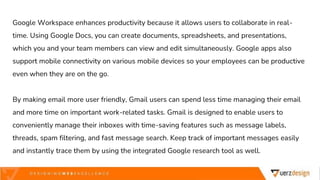 Google Workspace enhances productivity because it allows users to collaborate in real-
time. Using Google Docs, you can create documents, spreadsheets, and presentations,
which you and your team members can view and edit simultaneously. Google apps also
support mobile connectivity on various mobile devices so your employees can be productive
even when they are on the go.
By making email more user friendly, Gmail users can spend less time managing their email
and more time on important work-related tasks. Gmail is designed to enable users to
conveniently manage their inboxes with time-saving features such as message labels,
threads, spam filtering, and fast message search. Keep track of important messages easily
and instantly trace them by using the integrated Google research tool as well.
 