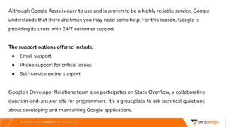 Although Google Apps is easy to use and is proven to be a highly reliable service, Google
understands that there are times you may need some help. For this reason, Google is
providing its users with 24/7 customer support.
The support options offered include:
● Email support
● Phone support for critical issues
● Self-service online support
Google’s Developer Relations team also participates on Stack Overflow, a collaborative
question-and-answer site for programmers. It’s a great place to ask technical questions
about developing and maintaining Google applications.
 