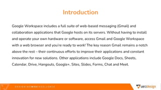 Google Workspace includes a full suite of web-based messaging (Gmail) and
collaboration applications that Google hosts on its servers. Without having to install
and operate your own hardware or software, access Gmail and Google Workspace
with a web browser and you’re ready to work! The key reason Gmail remains a notch
above the rest – their continuous efforts to improve their applications and constant
innovation for new solutions. Other applications include Google Docs, Sheets,
Calendar, Drive, Hangouts, Google+, Sites, Slides, Forms, Chat and Meet.
Introduction
 