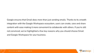 Google ensures that Gmail does more than just sending emails. Thanks to its smooth
integration with the Google Workspace ecosystem, users can create, save and share
content with ease making it more convenient to collaborate with others. If you’re still
not convinced, we’ve highlighted a few key reasons why you should choose Gmail
and Google Workspace for your business.
 