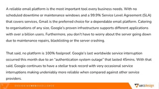 A reliable email platform is the most important tool every business needs. With no
scheduled downtime or maintenance windows and a 99.9% Service Level Agreement (SLA)
that covers services, Gmail is the preferred choice for a dependable email platform. Catering
to organisations of any size, Google’s proven infrastructure supports different applications
with over a billion users. Furthermore, you don’t have to worry about the server going down
due to maintenance repairs, blacklisting or the server crashing.
That said, no platform is 100% foolproof. Google’s last worldwide service interruption
occurred this month due to an “authentication system outage” that lasted 45mins. With that
said, Google continues to have a stellar track record with very occasional service
interruptions making undeniably more reliable when compared against other service
providers.
 