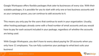 Google Workspace offers flexible packages that cater to businesses of every size. With their
scalable packages, it is possible for you to start with only one or two business accounts and
as your company grows, you can continue to add accounts to it.
This means you only pay for the users that continue to work in your organization. Usually,
other hosting packages already come with a fixed number of email accounts and you would
have to pay for each account included in your package, regardless of whether the accounts
are being used.
With Google Workspace, you don’t have to worry about paying for 20 accounts when you
only have 11 employees. You can fully customise your package to what best suits your
business!
 