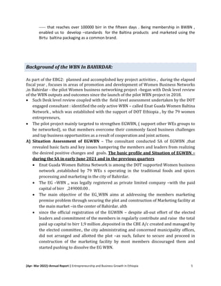 [Apr- Mar 2022]–Annual Report | Entrepreneurship and Business Growth in Ethiopia 5
----- that reaches over 100000 birr in the fifteen days . Being membership in BWBN ,
enabled us to develop –standards for the Baltina products and marketed using the
Birtu baltina packaging as a common brand.
Background of the WBN In BAHIRDAR:
As part of the EBG2: planned and accomplished key project activities , during the elapsed
fiscal year , focuses in areas of promotion and development of Women Business Networks
,in Bahirdar - the pilot Women business networking project –began with Desk level review
of the WBN outputs and outcomes since the launch of the pilot WBN project in 2018.
 Such Desk level review coupled with the field level assessment undertaken by the DOT
engaged consultant : identified the only active WBN – called Enat Guada Women Baltina
Network , which was established with the support of DOT Ethiopia , by the 79 women
entrepreneurs,
 The pilot project mainly targeted to strengthen EGWBN, ( support other WEs groups to
be networked), so that members overcome their commonly faced business challenges
and tap business opportunities as a result of cooperation and joint actions.
A) Situation Assessment of EGWBN – The consultant conducted SA of EGWBN ,that
revealed basic facts and key issues hampering the members and leaders from realizing
the desired positive changes and goals. The basic profile and Situation of EGWBN –
during the SA in early June 2021 and in the previous quarters
 Enat Guada Women Baltina Network is among the DOT supported Women business
network ,established by 79 WEs s operating in the traditional foods and spices
processing and marketing in the city of Bahirdar.
 The EG –WBN ,, was legally registered as private limited company –with the paid
capital of birr ,249000.00 .
 The main objective of the EG_WBN aims at addressing the members marketing
premise problem through securing the plot and construction of Marketing facility at
the main market –in the center of Bahirdar. alth
 since the official registration of the EGWBN – despite all-out effort of the elected
leaders and commitment of the members in regularly contribute and raise the total
paid up capital to birr 1,9 million ,deposited in the CBE A/c created and managed by
the elected committee., the city administrating and concerned municipality offices,
did not arranged and allotted the plot –as such, failure to secure and proceed in
construction of the marketing facility by most members discouraged them and
started pushing to dissolve the EG WBN.
 