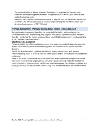 [Apr- Mar 2022]–Annual Report | Entrepreneurship and Business Growth in Ethiopia 8
- The standardization of Baltina products Workshop – its objective and outputs : and
Members interest to adopt the standards and perform the EGWBN – joint activities and
realize the desired goals –
- Members –who are not interested to continue as member :etc ,,no participant –was found
and finaly , the GA was concluded to continue implementing the short term action plan –
developed with support of DOT Ethiopial.
Market assessment of major agricultural inputs was conducted
During the reporting quarter, based on the request of the leaders and members in the
conducted Workshops and meetings, the assigned focal person together with BDS officer in
Bahirdar –conducted the market assessment and submitted the assessment report ,.According
to the compiled assessment report::
Objectives of the assessment
The general objective of the market assessment is to create the market linkages between the
Baltina raw materials/inputs wholesalers/suppliers and the Enat Guada Baltina Producers
Network.
Specifically, the assessment objective is to identify quality Baltina inputs with low and
affordable selling prices in order to produce better quality Baltina products and services to their
customers.
Scope of the study :Due to time and other constraints, the scope of the study focused on the
main input producer areas (Zigem, Liben, Adet, and Fogera woredas). And in terms of cereal
inputs or products, this assessment has focused on the red pepper, oat, field pea, chickpea, and
Guaya (Grass Pea).The details of the Market study –can be seen the report document in annex
1
 