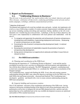 [Apr- Mar 2022]–Annual Report | Entrepreneurship and Business Growth in Ethiopia 3
1. Report on Performance:
1.1. ""Celebrating Women in Business "
The wib event is one such activity , but used to achieve other wee related objectives and goals.
This is because , celebration wib that involve conducting and holding a series of events such as
media campaigns, workshops, exhibitions and promotional activities .
“’objective of wib event’’
The planned and organized wib event has multiple aims and goals , include: dot implements wib
event as a way of delivering a number of women economic empowerment workshops and scale
up services including creating networking and experience sharing platform as the wib event –
demands over 3 month long pre-event activities , workshops, on the top of these objectives, the
wib event is also implemented in collaboration with local partners and stakeholders with the
aim of :
 To recognize and appreciate the potentials and achievements of women entrepreneurs,
including those with disabilities, in generating employment and incomes . Showcasing
of women entrepreneurs as role models .
 Promoting the role of women's entrepreneurship development (wed). In national
development ,
 Renewing the commitment of stakeholders towards the promotion of women's
entrepreneurship development.
 Giving women entrepreneurs an opportunity to advocate and lobby in issues that are
relevant to them.
1.1. Pre-WIB Event activities :
A) Planning and coordination of the WIB Event
Recognizing the importance of ""Celebrating Women in Business " event and the need to
accomplish several pre-event activities in collaboration with local partners and stakeholders ,in
line with the above objectives and goals. The DOT Management , assigned , coordinating team
(a short term consultant and Gender Officer ) to coordinate the WIB event in consultation of the
Program manager .
The Coordinating team , started with Drafting the WIB –Event plan and creating common
understanding among the BDS team ,about the objectives and target set for the WIB event, The
draft WIB event and bazaar action plan , discussed and finalized .The Coordinating team –
developed a guideline and shared with a view to create common understanding among the
BDS team and partners.
B) Capacity building and awareness creation ;
One of the important –outcomes of the coordination and planning of the WIB event : having
interactive discussions including briefing of the objectives and various preliminary tasks to be
performed as well as how to integrate the relevant EBG planned activities and how and why–
partnerships has to be established and on the way available development resources are optimized
and number of WEs reached maximized.
 