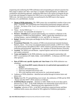 [Apr- Mar 2022]–Annual Report | Entrepreneurship and Business Growth in Ethiopia 4
(organizing and conducting the WIB celebration and corresponding pre and post activities has
three stages or phases and takes more than 3-5 months.) Such participatory pre-WIB event
coordination and planning approach enabled the BDS team in the regions accomplish the pre-
Event tasks and managed to organize the WIB Even in very short period of time, Prior to the
WIB event , the below pre-event tasks were performed by the BDS team in thee regions
(Hawassa ,AA, and Bahirdar) ; Include
 Theme of WIB celebration : The BDS centers also accomplished a number of pre-event
plans : in parallel , the coordinating team finalized the promotional strategies and tools
As Such - the theme of the Event, was consultatively formulated in both Amharic and
English ‘’
 Theme –for the WIB Event ‘’ሴሴሴሴ ሴሴሴሴ ሴሴሴሴ ሴሴሴ .. / (‘’women
empowerment –for sustainable development ‘’),
 Partners –identified and a general understanding was reached to collaborate in the
implantation of WIB Event and Exhibition , MOUs signed after identified new and
existing Partners , such as FeMMSIPA, in AA and WEA in Hawassa ) ,
 Budget :Detailed Action plan and Budget for the WIB event was also compiled and
submitted ,
 Promotional Materials :The contents of WIB event promotional materials brochures.
Banners,, flyers, Give away was prepared and procured centrally at DOT CO .T-Shirt
,Cap and Giveaways that publicize DOT’s WEE initiatives and achievements and create
marketing and promotional opportunities for members of Women Business Networks .
 Location: The WIB Event and Bazaar , required logistics and services was determined
and venders contracted .
 Venue and logistics for the WIB celebration was also arranged in partnership with
DOT’s Local partners (IN Addis Ababa –with FeMSSIPA , in Hawassa with WEA and
other sponsors.
 Date of WIB event, specific Agendas and time frame of the WIB celebration was
scheduled ,
o Key note from DOT country director in AA and invited representatives of
partners
o speakers and moderating team ,
o interviews and panel discussions with
o WEs with inspiring stories and session for motivational speakers
 Audiences of WIB celebration : identified and notified through invitation letters and
phone calls .
 Medias from FM ,TV and publishing were invited , the celebration of WIB and the WIB
–Bazaar and other DOT”s WEE initiatives in Ethiopia
 Exhibition/Bazaar program – Duration in Addis Ababa was for seven days and in
Hawassa for 15 days , as the WIB celebration was intentionally fixed at the EVE of
Easter and EID, to create – Marketing and sales opportunities for WEs ,
 Targeting / selection of WEs –in the DOT and partners-organized bazaar and Basic
exhibition skills courses also offered for WEs applied for Exhibition participation .
 