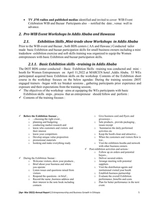 [Apr- Mar 2022]–Annual Report | Entrepreneurship and Business Growth in Ethiopia 5
 TV ,FM radios and published medias identified and invited to cover WIB Event
Celebration WIB and Bazaar Participants also – notified the date , venue well in
advance.
2. Pre-WIB Event Workshops In Addis Ababa and Hawassa
2.1. Exhibition Skills ,Mini-trade show Workshops in Addis Ababa
Prior to the WIB event and Bazaar , both BDS centers ( AA and Hawasa ) Conducted tailor
made basic Exhibition and bazaar participation skills for small business owners including a mini
tradeshow -exhibition exercise and soft skills training was organized to equip the Women
entrepreneurs with basic Exhibition and bazaar participation skills.
2.1.1. Basic Exhibition skills –training in Addis Ababa
The DOT BDS center conducted – Basic Exhibition Skills –training was conducted and mini –
booth for Women Entrepreneurs on April 11,2022 at MARCEN hotel ,Addis Ababa. 53 WEs
participated acquired basic Exhibition skills on the workshop. Contents of the Exhibition short
course in the workshop: focuses on the below agendas: During the training sessions ,DOT
engaged trainers –began with ice breaker sessions , gathering participants prior experience and
exposure and their expectations from the training session;
 The objectives of the workshop –aims at equipping the WEs participants with basic
Exhibition skills steps , process that an entrepreneur should follow and perform :
 Contents of the training focuses :
 Before the Exhibition /bazaar ,
o - choosing the right event ,
o planning and budgeting
o conducting market research and
o know who customers and visitors and
their interest
o know your competitors
o Develop unique value proposition
o promotional materials
o booking and make everything ready
 During the Exhibition /bazaar :
o Welcome visitors, show your products ,
o Brief about your business and where
you operate
o Listen issues and questions raised from
visitors
o Respond the questions –in brief ,
o Record the name ,business address and
their interest in the note book including
contacts
o Give business card and flyers and
giveaways –
o Sale products , provide packaging ,
issues receipt
o Summarize the daily performed
activities etc
o Keep the booth clean and attractive ,
o When the customers and visitors flow is
low ,
o Visit the exhibitors booths and network
with other business owners
 Post exhibition activities and actions :
o Follow up on orders and potential
buyers ,
o Deliver secured orders.
o Arrange meeting with potential
suppliers
o Visit the distribution agents and
institutional visited your booth
o Establish business partnership
o Evaluate the overall Exhibition
performance ,benefits and costs
o Plan for better performance in the next
event.
 