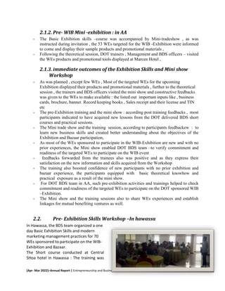 [Apr- Mar 2022]–Annual Report | Entrepreneurship and Business Growth in Ethiopia 1
2.1.2. Pre- WIB Mini -exhibition : in AA
- The Basic Exhibition skills –course was accompanied by Mini-tradeshow , as was
instructed during invitation , the 53 WEs targeted for the WIB -Exhibition were informed
to come and display their sample products and promotional materials ,
- Following the theoretical session, DOT trainers , Management and BDS officers – visited
the WEs products and promotional tools displayed at Marcen Hotel ,
2.1.3. immediate outcomes of the Exhibition Skills and Mini show
Workshop
- As was planned , except few WEs , Most of the targeted WEs for the upcoming
Exhibition displayed their products and promotional materials , further to the theoretical
session , the trainers and BDS officers visited the mini show and constructive feedbacks
was given to the WEs to make available : the listed out important inputs like , business
cards, brochure, banner. Record keeping books , Sales receipt and their license and TIN
etc
- The pre-Exhibition training and the mini show : according post training feedbacks , most
participants indicated to have acquired new lessons from the DOT delivered BDS short
courses and practical sessions.
- The Mini trade show and the training session, according to participants feedbackew : to
learn new business skills and created better understanding about the objectives of the
Exhibition and Bazaar participation,
- As most of the WEs sponsored to participate in the WIB-Exhibition are new and with no
prior experiences, the Mini show enabled DOT BDS team –to verify commitment and
readiness of the targeted WEs to participate on the WIB event
- feedbacks forwarded from the trainees also was positive and as they express their
satisfaction on the new information and skills acquired from the Workshop
- The training also boosted confidence of new participants with no prior exhibition and
bazaar experience, the participants equipped with basic theoretical knowhow and
practical exposure as a result of the mini show.
- For DOT BDS team in AA, such pre-exhibition activities and trainings helped to check
commitment and readiness of the targeted WEs to participate on the DOT sponsored WIB
–Exhibition.
- The Mini show and the training sessions also to share WEs experiences and establish
linkages for mutual benefiting ventures as well.
2.2. Pre- Exhibition Skills Workshop –In hawassa
In Hawassa, the BDS team organized a one
day Basic Exhibition Skills and modern
marketing management practices for 70
WEs sponsored to participate on the WIB-
Exhibition and Bazaar.
The Short course conducted at Central
SHoa hotel in Hawassa : The training was
 