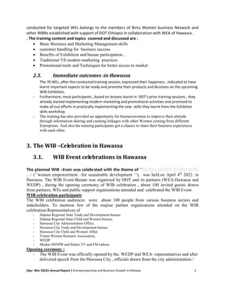 [Apr- Mar 2022]–Annual Report | Entrepreneurship and Business Growth in Ethiopia 2
conducted for targeted WEs belongs to the members of Birtu Women business Network and
other WBNs established with support of DOT Ethiopia in collaboration with WEA of Hawassa .
. The training content and topics covered and discussed are :
 Basic Business and Marketing Management skills
 customer handling for business success
 Benefits of Exhibition and bazaar participation ,
 Traditional VS modern marketing practices
 Promotional tools and Techniques for better access to market
2.3. Immediate outcomes :in Hawassa
The 70 WEs ,after the conducted training session, expressed their happiness , indicated to have
learnt important aspects to be ready and promote their products and Business on the upcoming
WIB Exhibition,
- Furthermore, most participants , based on lessons learnt in DOT’s prior training sessions , they
already started implementing modern marketing and promotional activities and promised to
make all out efforts in practically implementing the new skills they learnt from the Exhibtion
skills workshop.
- The training has also provided an opportunity for businesswomen to improve their attitude
through information sharing and creating linkages with other Women coming from different
Enterprises. And also the training participants got a chance to share their business experiences
with each other.
3. The WIB –Celebration in Hawassa
3.1. WIB Event celebrations in Hawassa
The planned WIB –Even was celebrated with the theme of ‘’ሴሴሴሴ ሴሴሴሴ ሴሴሴሴ ሴሴሴ
.. / (‘’women empowerment –for sustainable development ‘’), was held.on April 4th
2022. in
Hawassa. The WIB Event-Bazaar was organized by DOT and its partners (WEA-Hawassa and
WEDP) , during the opening ceremony of WIB celebration , about 100 invited guests drawn
from partners, WEs and public support organizations attended and celebrated the WIB Event.
WIB celebration participants
The WIB celebration audiences were about 100 people from various business sectors and
stakeholders. To mention few of the majour partner organizations attended on the WIB
celebration:Representatives of
- Sidama Regional State Trade and Development bureau
- Sidama Regional State Child and Women bureau,
- Hawassa City Administration Office,
- Hawassa City Trade and Development bureau
- Hawassa City Child and Women Affair
- Timret Women Business Association,
- WEDP
- Medias SNNPR and Sidam TV and FM radioss
Opening ceremony :
- The WIB Event was officially opened by the. WEDP and WEA- representatives and after
delivered speech from the Hawassa City , officials drawn from the city administration /
 
