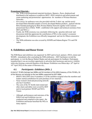 [Apr- Mar 2022]–Annual Report | Entrepreneurship and Business Growth in Ethiopia 3
Promotional Materials :
- The WIB event promotional materials brochures. Banners,, flyers, displayed and
distributed to the audiences to publicize DOT’s WEE initiatives and achievements and
create marketing and promotional opportunities for members of Women Business
Networks .
- Give aways: he audiences were also provided with the T-shirt/ cap and the newly
developed Birtu Branded samples of newly developed Baltina products , packed with the
Birtu branded packaging by Birtu Women Baltina Network together with Common
promotional flyer of Birtu WBN –established with support and technical assistance from
DOT and WEA ,)
- Finally ,the WIB ceremony was concluded ,following the speeches delivered and
discussions held that appreciate the contribution of WEs in the country’s economic
development, the Exhibition was officially inaugurated and run for fifteen consecutive
days .
- The WIB celebration was also covered by SNNPR and Sidama Region TVs and FM
radios.
4. Exhibition and Bazar Event
The WIB Bazar and exhibition was organized by DOT and its local partners (WEA_timret and
WEDP) . immediately after concluding the WIB celebration – DOT facilitators invited the
participants to visit the Bazzar Market Shades and ask participants for feedback. Participants
remarked that it was an excellent opportunity to advertise their businesses and receive visibility
while also forming a network.Duration of the Bazaar /Exhibition was fifteen days (4th
April to
16th
April 2022) in the center of Hawassa city ,
4.1. Participants : Exhibitors (WEs )
A total of 70 WEs belongs two WBNs and 54 members of the WEA-hawassa, of the 70 WEs, 16
of the Women are belongs to the two WBNs supported by DOT WBN .
- BERTU BALTINA have 8 members ( 4 of the members resigned when the members and
leaders started contribution for joint purchase of raw materials ,
- Neser women's food and processing network
also has 8 members
- The costs of the 30 booths )tent rented and
other chairs and tables were coverd by DOT
and its local partners WEDP and WEA-
Timret.
- Although ,performances and outcomes of the
WIB Event and Exhibition was not
conducted and compiled in this report , the
Exhibition and bazaar benefited the WEs in
many aspects :
 
