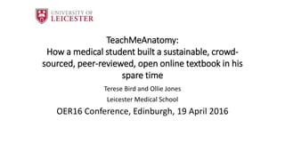 TeachMeAnatomy:
How a medical student built a sustainable, crowd-
sourced, peer-reviewed, open online textbook in his
spare time
Terese Bird and Ollie Jones
Leicester Medical School
OER16 Conference, Edinburgh, 19 April 2016
 